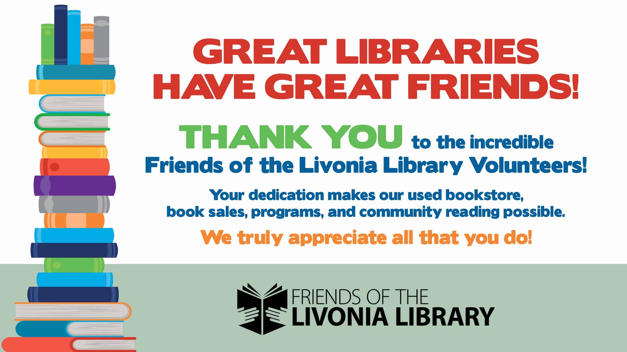 Image of books with the text: Great Libraries Have Great Friends! Thank You to the incredible Friends of the Livonia Library Volunteers! Your dedication makes our used bookstore, book sales, programs, and community reading possible. We truly appreciate all that you do!